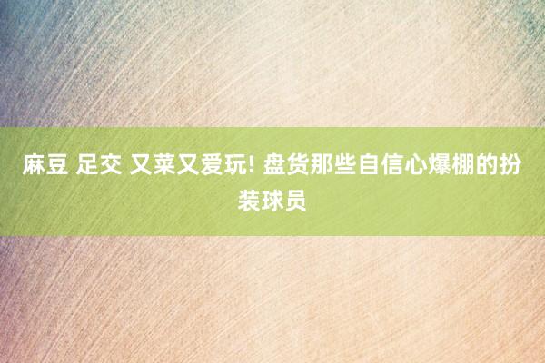 麻豆 足交 又菜又爱玩! 盘货那些自信心爆棚的扮装球员
