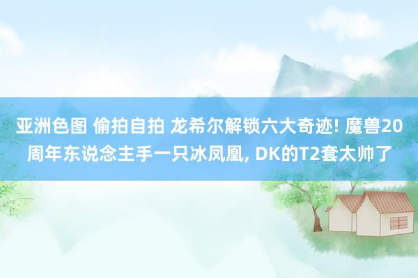 亚洲色图 偷拍自拍 龙希尔解锁六大奇迹! 魔兽20周年东说念主手一只冰凤凰, DK的T2套太帅了