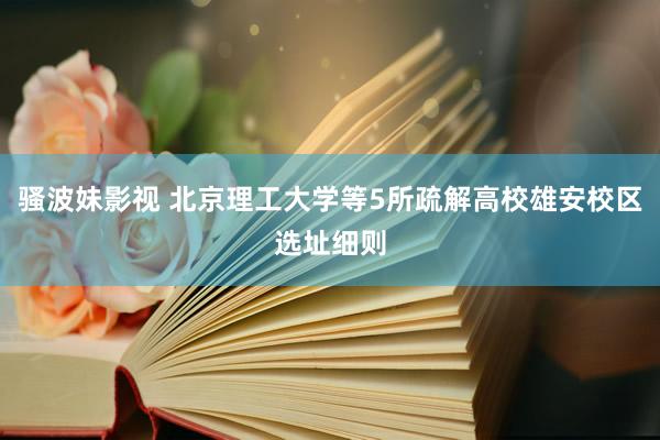 骚波妹影视 北京理工大学等5所疏解高校雄安校区选址细则