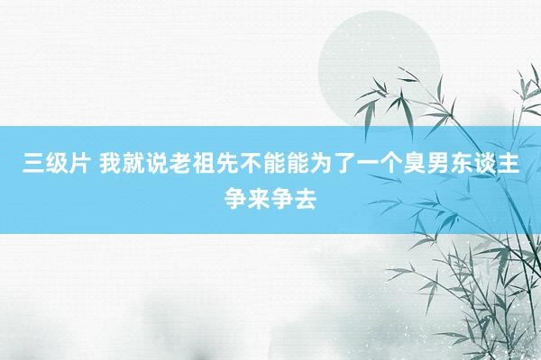 三级片 我就说老祖先不能能为了一个臭男东谈主争来争去