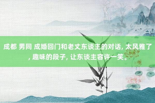 成都 男同 成婚回门和老丈东谈主的对话， 太风雅了， 趣味的段子， 让东谈主容许一笑。