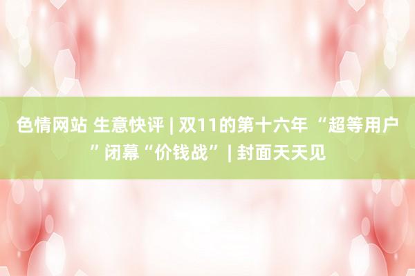 色情网站 生意快评 | 双11的第十六年 “超等用户”闭幕“价钱战” | 封面天天见