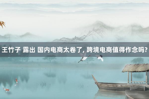 王竹子 露出 国内电商太卷了, 跨境电商值得作念吗?