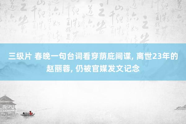 三级片 春晚一句台词看穿荫庇间谍， 离世23年的赵丽蓉， 仍被官媒发文记念