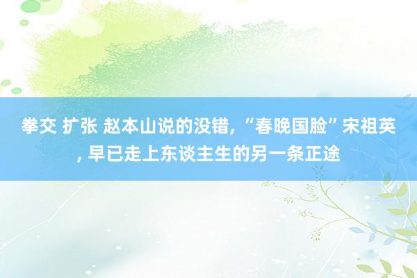 拳交 扩张 赵本山说的没错, “春晚国脸”宋祖英, 早已走上东谈主生的另一条正途