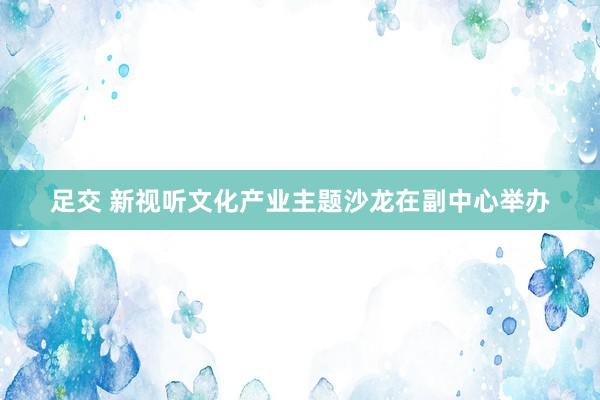 足交 新视听文化产业主题沙龙在副中心举办