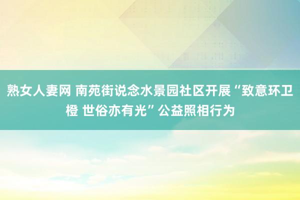 熟女人妻网 南苑街说念水景园社区开展“致意环卫橙 世俗亦有光”公益照相行为