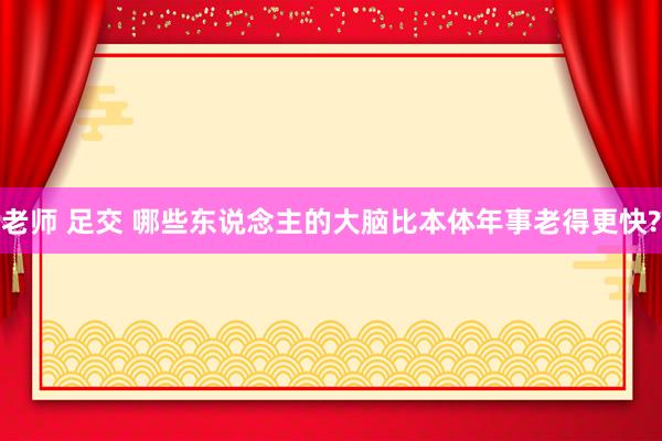 老师 足交 哪些东说念主的大脑比本体年事老得更快?