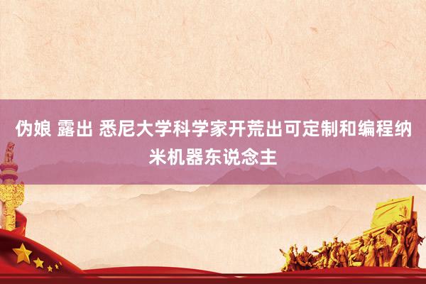 伪娘 露出 悉尼大学科学家开荒出可定制和编程纳米机器东说念主