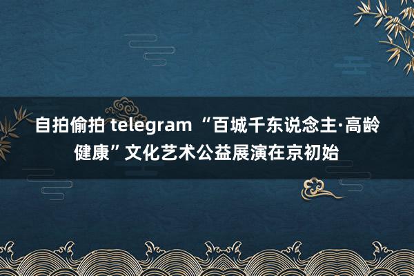 自拍偷拍 telegram “百城千东说念主·高龄健康”文化艺术公益展演在京初始