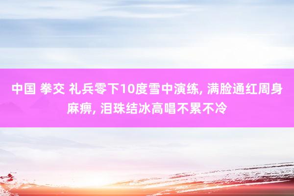 中国 拳交 礼兵零下10度雪中演练， 满脸通红周身麻痹， 泪珠结冰高唱不累不冷