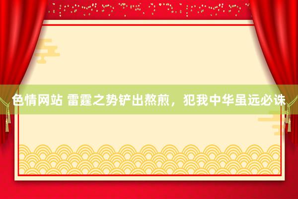 色情网站 雷霆之势铲出熬煎，犯我中华虽远必诛