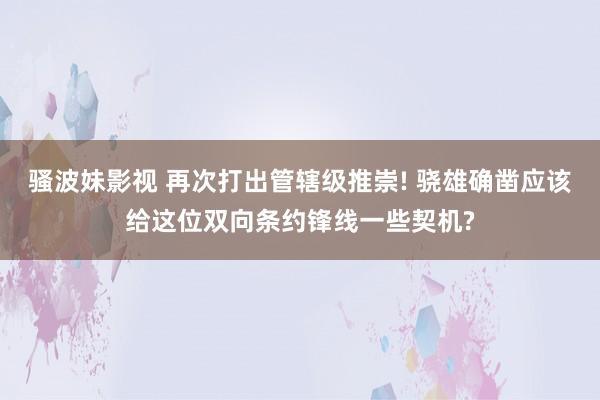 骚波妹影视 再次打出管辖级推崇! 骁雄确凿应该给这位双向条约锋线一些契机?