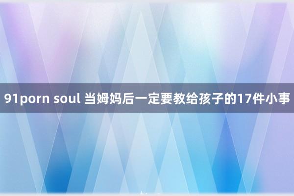 91porn soul 当姆妈后一定要教给孩子的17件小事
