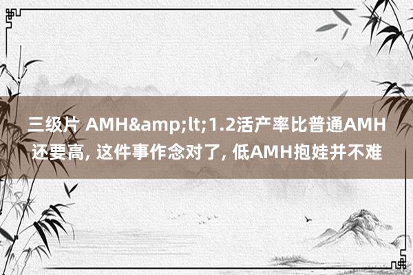 三级片 AMH&lt;1.2活产率比普通AMH还要高， 这件事作念对了， 低AMH抱娃并不难