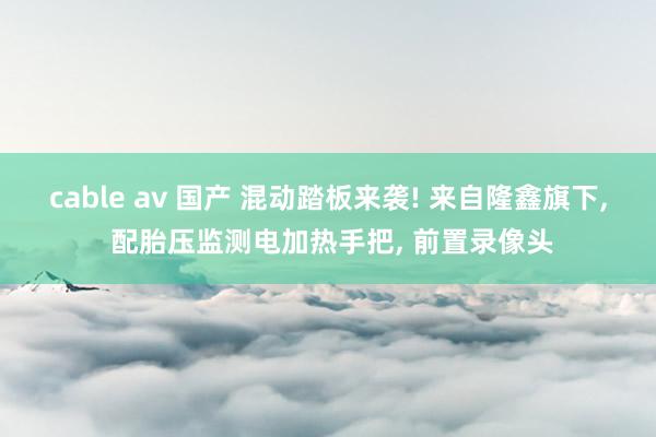 cable av 国产 混动踏板来袭! 来自隆鑫旗下, 配胎压监测电加热手把, 前置录像头