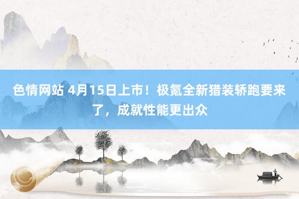 色情网站 4月15日上市！极氪全新猎装轿跑要来了，成就性能更出众