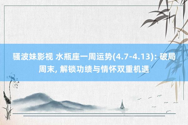 骚波妹影视 水瓶座一周运势(4.7-4.13): 破局周末, 解锁功绩与情怀双重机遇
