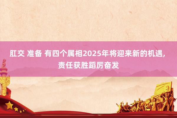 肛交 准备 有四个属相2025年将迎来新的机遇, 责任获胜蹈厉奋发