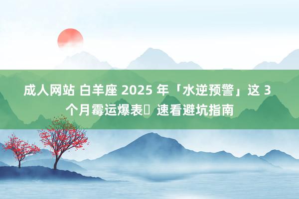 成人网站 白羊座 2025 年「水逆预警」这 3 个月霉运爆表️速看避坑指南