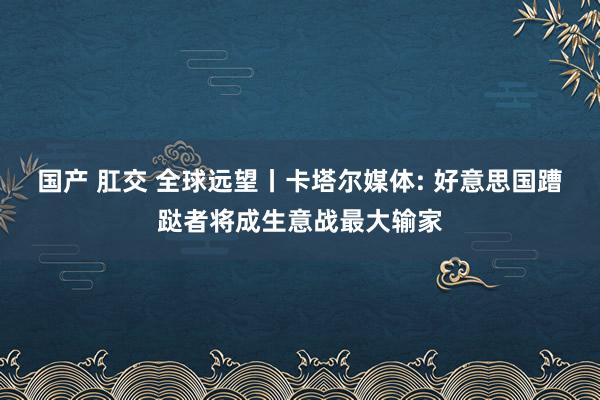 国产 肛交 全球远望丨卡塔尔媒体: 好意思国蹧跶者将成生意战最大输家