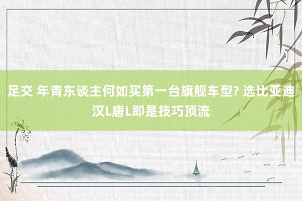 足交 年青东谈主何如买第一台旗舰车型? 选比亚迪汉L唐L即是技巧顶流