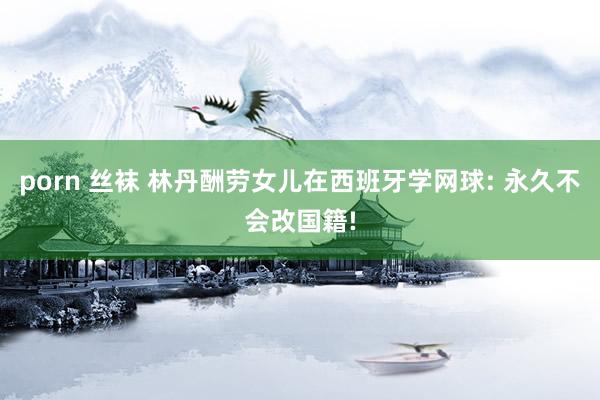 porn 丝袜 林丹酬劳女儿在西班牙学网球: 永久不会改国籍!
