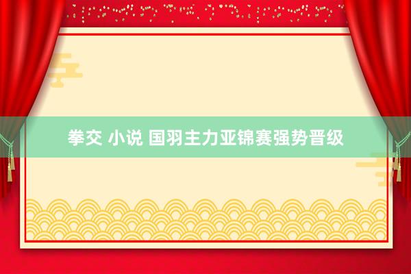 拳交 小说 国羽主力亚锦赛强势晋级