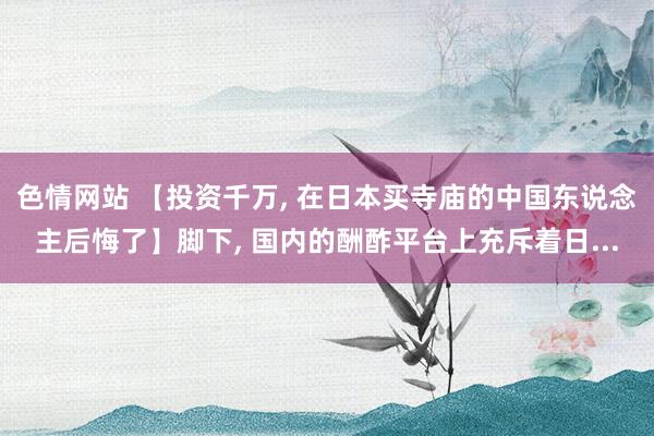 色情网站 【投资千万, 在日本买寺庙的中国东说念主后悔了】脚下, 国内的酬酢平台上充斥着日...