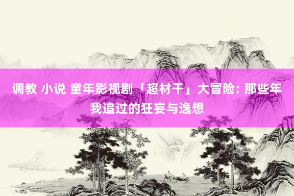 调教 小说 童年影视剧「超材干」大冒险: 那些年我追过的狂妄与逸想