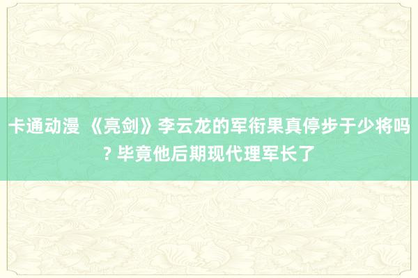 卡通动漫 《亮剑》李云龙的军衔果真停步于少将吗? 毕竟他后期现代理军长了