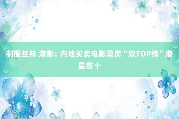 制服丝袜 港影: 内地买卖电影票房“双TOP榜”港星前十