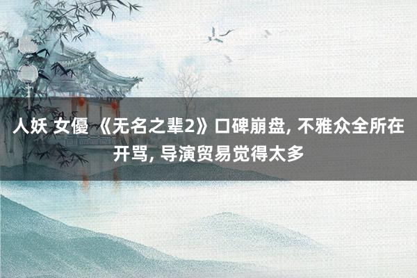 人妖 女優 《无名之辈2》口碑崩盘， 不雅众全所在开骂， 导演贸易觉得太多