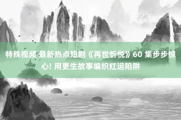 特殊视频 最新热点短剧《再世忻悦》60 集步步惊心! 用更生故事编织红运陷阱